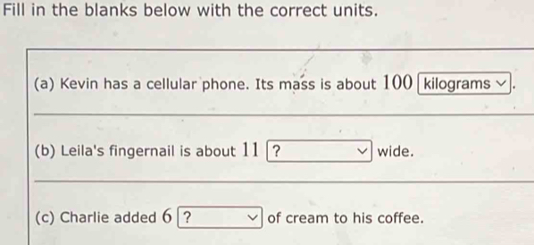 Fill in the blanks below with the correct units. 
(a) Kevin has a cellular phone. Its mass is about 100 kilograms ✔. 
(b) Leila's fingernail is about 11 |? wide. 
(c) Charlie added 6 ? of cream to his coffee.