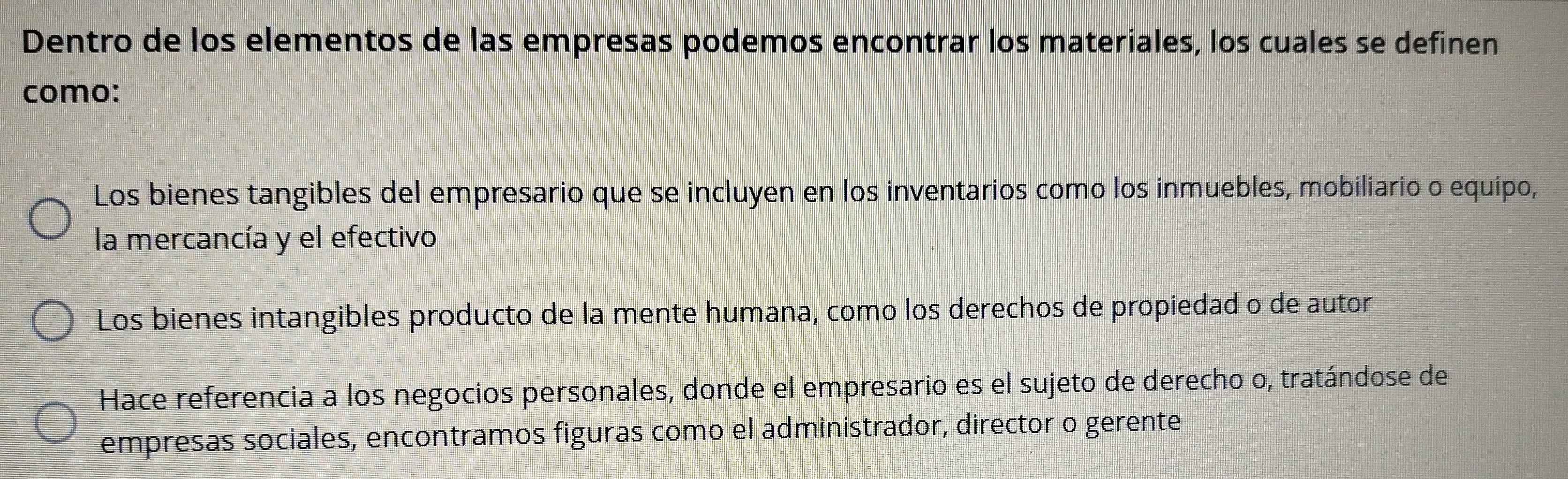 Dentro de los elementos de las empresas podemos encontrar los materiales, los cuales se definen
como:
Los bienes tangibles del empresario que se incluyen en los inventarios como los inmuebles, mobiliario o equipo,
la mercancía y el efectivo
Los bienes intangibles producto de la mente humana, como los derechos de propiedad o de autor
Hace referencia a los negocios personales, donde el empresario es el sujeto de derecho o, tratándose de
empresas sociales, encontramos figuras como el administrador, director o gerente