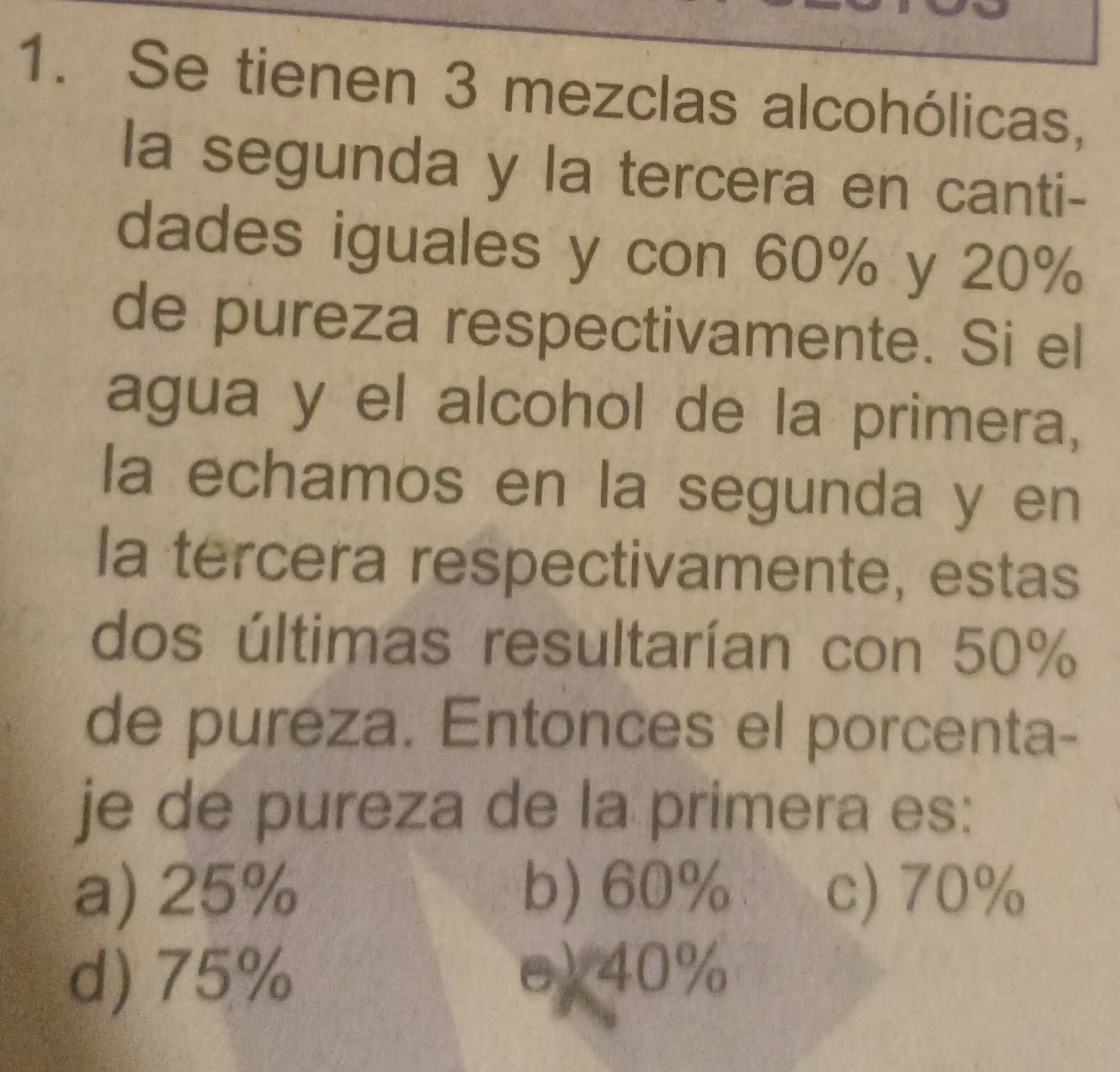 Se tienen 3 mezclas alcohólicas,
la segunda y la tercera en canti-
dades iguales y con 60% y 20%
de pureza respectivamente. Si el
agua y el alcohol de la primera,
la echamos en la segunda y en
la tercera respectivamente, estas
dos últimas resultarían con 50%
de pureza. Entonces el porcenta-
je de pureza de la primera es:
a) 25% b) 60% c) 70%
d) 75% e) 40%