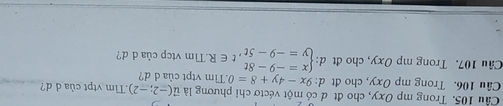 Trong mp Oxy, cho đt d có một véctơ chỉ phương là vector u(-2;-2) Tìm vtpt của d d?
Câu 106. Trong mp Oxy, cho đt d: 9x-4y+8=0.Tìm vtpt của d d?
Câu 107. Trong mp Oxy, cho đt d: d:beginarrayl x=-9-8t y=-9-5tendarray.  ,t∈ R.Tìm vtcp của d d?