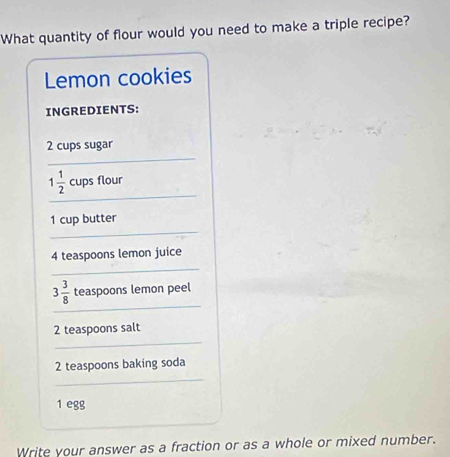 What quantity of flour would you need to make a triple recipe? 
Lemon cookies 
INGREDIENTS:
2 cups sugar 
_ 
_
1 1/2  cups flour 
_ 
1 cup butter
4 teaspoons lemon juice 
_ 
_
3 3/8  teaspoons lemon peel
2 teaspoons salt 
_
2 teaspoons baking soda 
_ 
1 egg 
Write your answer as a fraction or as a whole or mixed number.