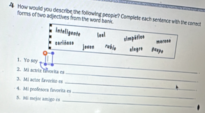 How would you describe the following people? Complete each sentence with the correct
forms of two adjectives from the word bank.
inteligente leal
simpático
moreno
cariñoso joven rubio alegre guapo
_
1. Yo soy
.
_
2. Mi actriz tavorita es _.
3. Mi actor favorito es
4. Mi profesora favorita es
5. Mi mcjor amigo cs_
_