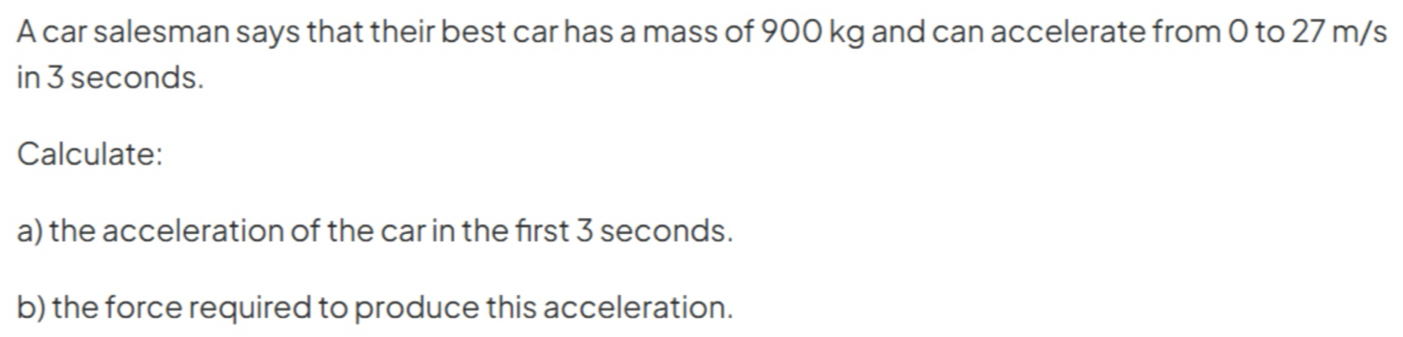 A car salesman says that their best car has a mass of 900 kg and can accelerate from 0 to 27 m/s
in 3 seconds. 
Calculate: 
a) the acceleration of the car in the frst 3 seconds. 
b) the force required to produce this acceleration.