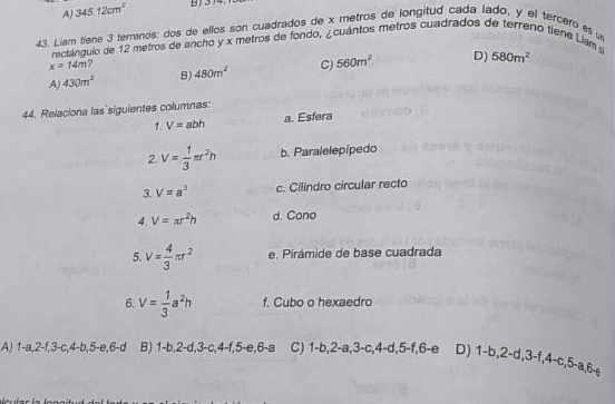 A 345.12cm^2
45. Liam tiene 3 terrenos: dos de ellos son cuadrados de x metros de longitud cada lado, y el tercero es
rectánguio de 12 metros de ancho y x metros de fondo, ¿ cuántos metros cuadrados de terreno tiene Liam
x=14m ?
A) 430m^2 B) 480m^2 C) 560m^2 D) 580m^2
44. Relaciona las siguientes columnas:
1. V=z abh a. Esfera
2. V= 1/3 π r^2h b. Paralelepípedo
3. V=a^3 c. Cilindro circular recto
4. V=π r^2h d. Cono
5. V= 4/3 π r^2 e. Pirámide de base cuadrada
6. V= 1/3 a^2h f. Cubo o hexaedro
A) 1-a, 2 -f, 3 -c, 4-b, 5 -e, 6-d B) 1 -b, 2-d, 3 -c, 4-f, 5 -e, 6-a C) 1-b, 2-a, 3-c, 4-d, 5-f, 6-e D) 1-b, 2-d, 3-f, 4-c, 5-a, 6-s