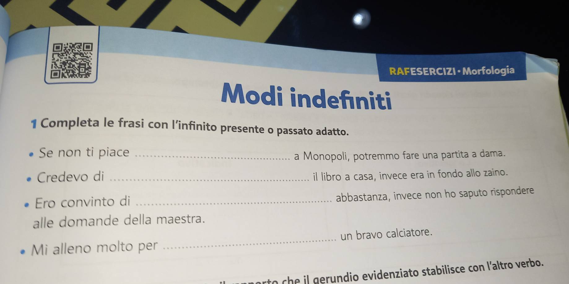 RAFESERCIZI • Morfologia 
Modi indefıniti 
1 Completa le frasi con l’infinito presente o passato adatto. 
Se non ti piace_ 
a Monopoli, potremmo fare una partita a dama. 
Credevo di _il libro a casa, invece era in fondo allo zaino. 
Ero convinto di_ 
abbastanza, invece non ho saputo rispondere 
alle domande della maestra. 
Mi alleno molto per _un bravo calciatore. 
rto ch e il gerundio evidenziato stabilisce con l'altro verbo.