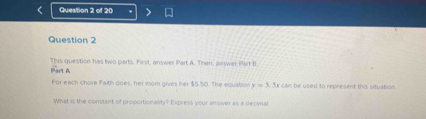 This question has two parts. First, answer Part A. Then, answer Part B. 
Part A 
For each chore Faith does, her mom gives her $5.50. The equation y=5.5x can be used to represent this situation. 
What is the constant of proportionality? Express your answer as a decimal.