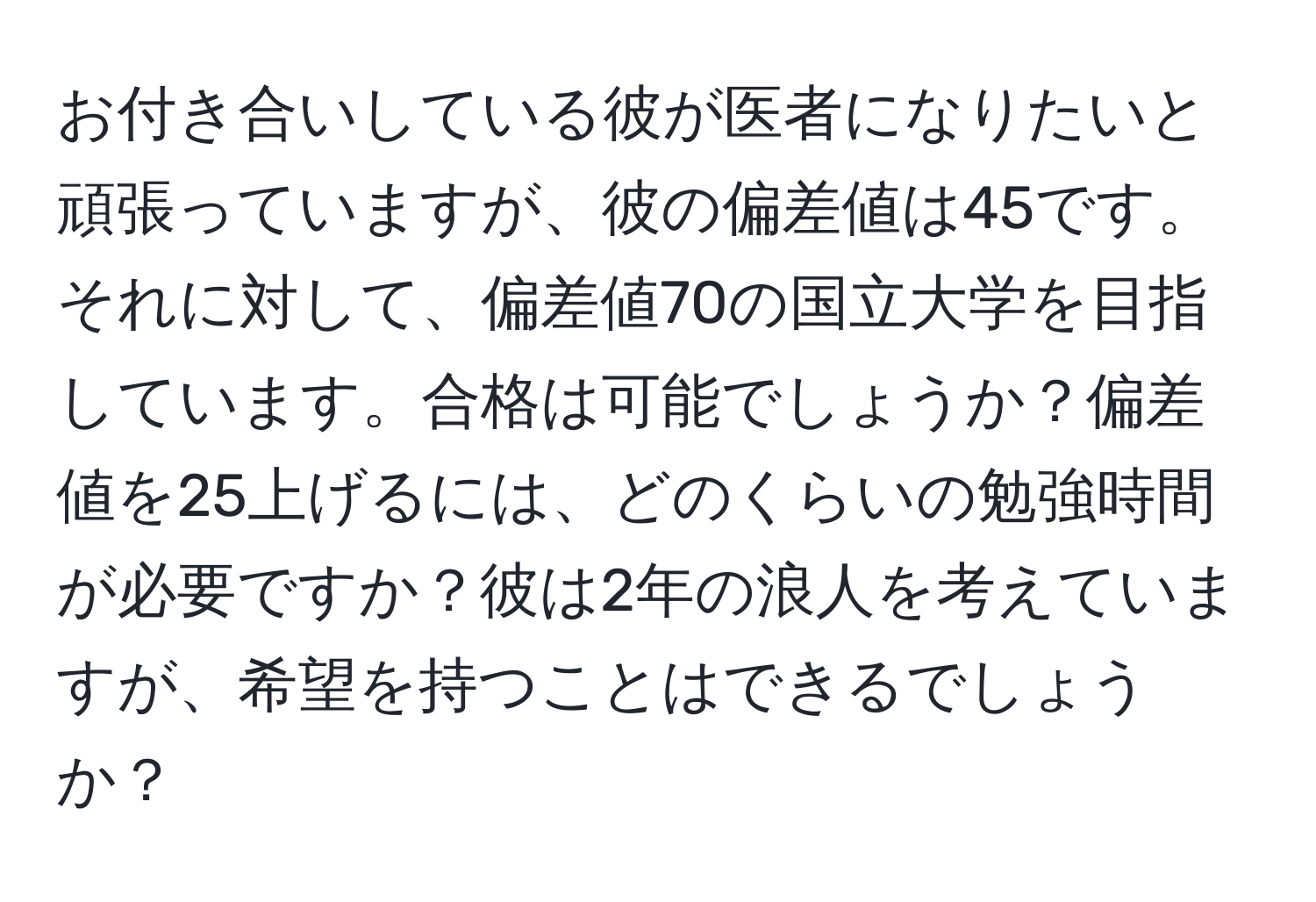 お付き合いしている彼が医者になりたいと頑張っていますが、彼の偏差値は45です。それに対して、偏差値70の国立大学を目指しています。合格は可能でしょうか？偏差値を25上げるには、どのくらいの勉強時間が必要ですか？彼は2年の浪人を考えていますが、希望を持つことはできるでしょうか？