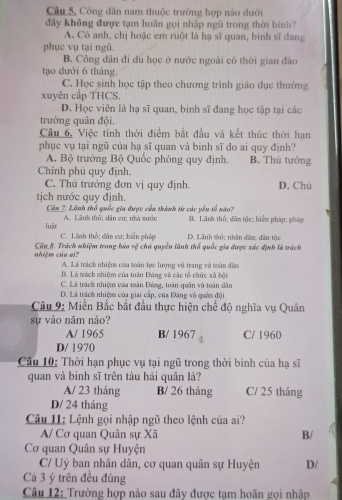 Câu 5, Công dân nam thuộc trường hợp nào đưới
đây không được tạm hoãn gọi nhập ngũ trong thời bình?
A. Có anh, chị hoặc em ruột là hạ sĩ quan, binh sĩ đang
phục vụ tại ngũ.
B. Công dân đi đu học ở nước ngoài có thời gian đào
tạo dưới 6 tháng.
C. Học sinh học tập theo chương trình giáo dục thường
xuyên cấp THCS.
D. Học viên là hạ sĩ quan, binh sĩ đang học tập tại các
trường quân đội.
Câu 6, Việc tính thời điểm bắt đầu và kết thúc thời hạn
phục vụ tại ngũ của hạ sĩ quan và binh sĩ do ai quy định?
A. Bộ trướng Bộ Quốc phòng quy định, B. Thủ tướng
Chính phủ quy định.
C. Thủ trưởng đơn vị quy định. D. Chù
tịch nước quy định.
Câu 2: Lãnh thổ quốc gia được cầu thành từ các yêu số nào?
A. Lãnh thô; dân cư; nhà sước B. Lãnh thô; dân tộc hiển pháp; pháp
luật C. Lãnh thổ; dân cư; hiến pháp D. Lãnh tổ; nhân đâm dân tộc
nhiêm của gi  Câu_8: Trách nhiệm trong báo vệ chú quyền lãnh thổ quốc gia được xác định là trách
A. Là trách nhiện của toàn lực lượng vũ trang và toàn đâm
B. Là tràch nhiệm của toán Đùng và các tổ chức xã bội
C. Lã trách nhiệm của toàn Đùng, toàn quân và toàn dân
D. Là trách nhiệm của giai cấp, của Đâng và quân đội
Câu 9: Miền Bắc bắt đầu thực hiện chế độ nghĩa vụ Quân
sự vào năm nào?
A/ 1965 B/ 1967 C/ 1960
D/ 1970
Câu 10: Thời hạn phục vụ tại ngũ trong thời bình của hạ sĩ
quan và binh sĩ trên tàu hải quân lả?
A/ 23 tháng B/ 26 tháng C/ 25 tháng
D/ 24 tháng
Câu I1: Lệnh gọi nhập ngũ theo lệnh của ai?
A/ Cơ quan Quân sự Xã B/
Cơ quan Quân sự Huyện
C/ Uỷ ban nhân dân, cơ quan quân sự Huyện D/
Cá 3 ý trên đều đúng
Câu 12: Trường hợp nào sau đây được tạm hoãn gọi nhập