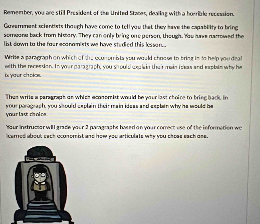 Remember, you are still President of the United States, dealing with a horrible recession. 
Government scientists though have come to tell you that they have the capability to bring 
someone back from history. They can only bring one person, though. You have narrowed the 
list down to the four economists we have studied this lesson... 
Write a paragraph on which of the economists you would choose to bring in to help you deal 
with the recession. In your paragraph, you should explain their main ideas and explain why he 
is your choice. 
Then write a paragraph on which economist would be your last choice to bring back. In 
your paragraph, you should explain their main ideas and explain why he would be 
your last choice. 
Your instructor will grade your 2 paragraphs based on your correct use of the information we 
learned about each economist and how you articulate why you chose each one.