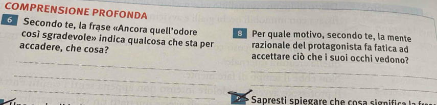 COMPRENSIONE PROFONDA
6 Secondo te, la frase «Ancora quell’odore 8 Per quale motivo, secondo te, la mente 
così sgradevole» indica qualcosa che sta per razionale del protagonista fa fatica ad 
_ 
accadere, che cosa? accettare ciò che i suoi occhi vedono? 
_ 
_ 
_ 
_