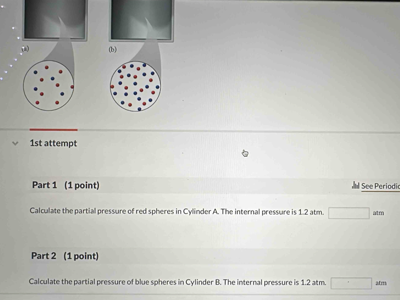 1st attempt 
Part 1 (1 point) See Periodio 
Calculate the partial pressure of red spheres in Cylinder A. The internal pressure is 1.2 atm. □ atm
Part 2 (1 point) 
Calculate the partial pressure of blue spheres in Cylinder B. The internal pressure is 1.2 atm. □ atm