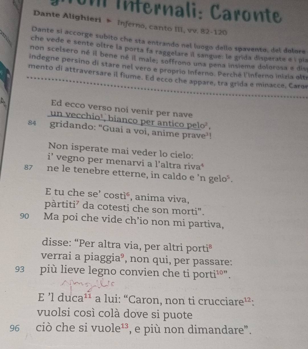 Tom Infernali: Caronte 
Dante Alighieri ▶ Inferno, canto III, vv. 82- 120
Dante si accorge subito che sta entrando nel luogo dello spavento, del dolore 
B che vede e sente oltre la porta fa raggelare il sangue: le grida disperate e i pi 
non scelsero né il bene né il male; soffrono una pena insieme dolorosa e dise 
indegne persino di stare nel vero e proprio Inferno. Perché l'Inferno inizia olt 
mento di attraversare il fiume. Ed ecco che appare, tra grida e minacce, Caro 
Ed ecco verso noi venir per nave 
un vecchio¹, bianco per antico pelo²,
84 gridando: “Guai a voi, anime prave’! 
Non isperate mai veder lo cielo: 
i' vegno per menarvi a l’altra rivaª 
87 ne le tenebre etterne, in caldo e 'n gelo°. 
E tu che se’ costìó, anima viva, 
pàrtiti⁷ da cotesti che son morti”.
90 Ma poi che vide ch’io non mi partiva, 
disse: “Per altra via, per altri porti® 
verrai a piaggia°, non qui, per passare:
93 più lieve legno convien che ti porti¹º”. 
E 'l d ica^(11) a lui: “Caron, non ti crucciare¹²: 
vuolsi così colà dove si puote
96 ciò che si vuo le^(13) , e più non dimandare”.