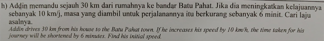 Addin memandu sejauh 30 km dari rumahnya ke bandąr Batu Pahat. Jika dia meningkatkan kelajuannya 
sebanyak 10 km/j, masa yang diambil untuk perjalanannya itu berkurang sebanyak 6 minit. Cari laju 
asalnya. 
Addin drives 30 km from his house to the Batu Pahat town. If he increases his speed by 10 km/h, the time taken for his 
journey will be shortened by 6 minutes. Find his initial speed.