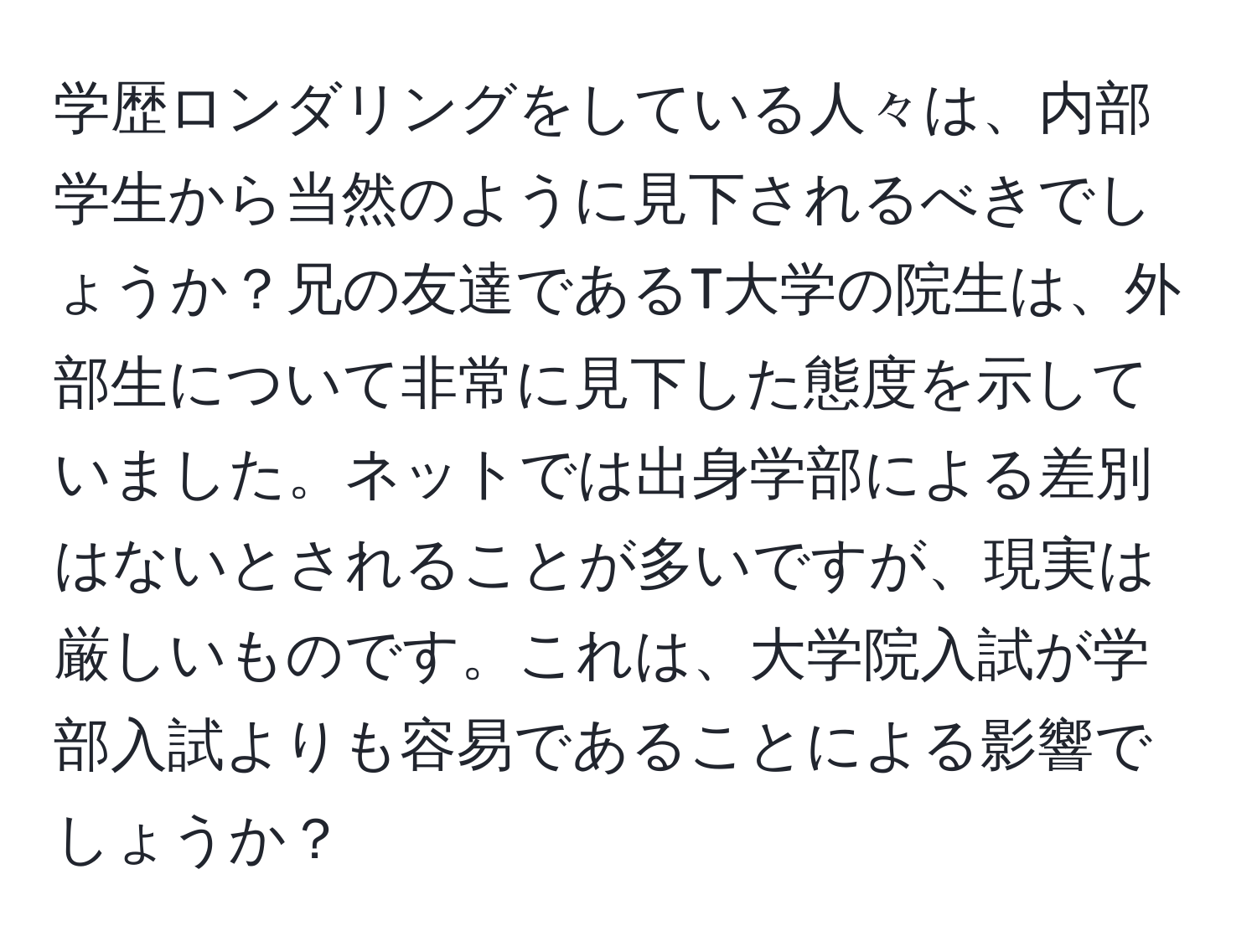 学歴ロンダリングをしている人々は、内部学生から当然のように見下されるべきでしょうか？兄の友達であるT大学の院生は、外部生について非常に見下した態度を示していました。ネットでは出身学部による差別はないとされることが多いですが、現実は厳しいものです。これは、大学院入試が学部入試よりも容易であることによる影響でしょうか？