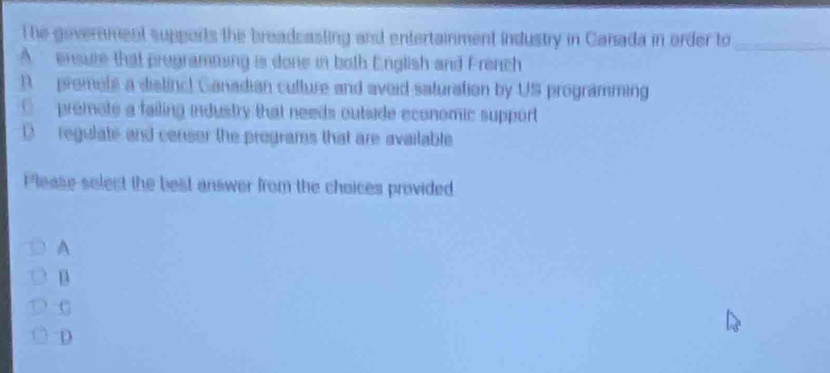 The government supports the breadcasting and entertainment industry in Canada in order to_
A ensure that programning is done in both English and French
D premete a dislinc! Ganadian culture and aveid saturation by US programming
premots a failing industry that needs outside economic support
D regulate and censer the programs that are available
Please select the best answer from the choices provided
A
C
D