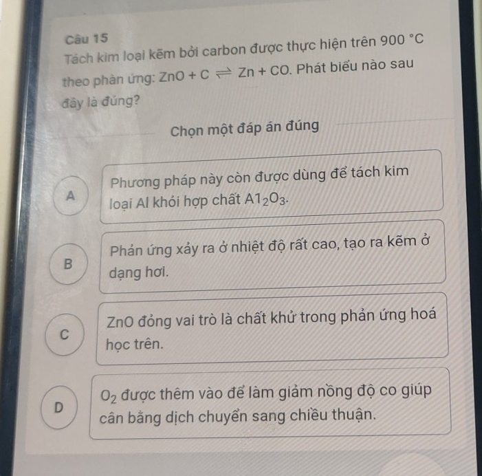 Tách kim loại kẽm bởi carbon được thực hiện trên 900°C
theo phàn ứng: ZnO+Cleftharpoons Zn+CO. Phát biểu nào sau
đây là đúng?
Chọn một đáp án đúng
Phương pháp này còn được dùng để tách kim
A loại Al khói hợp chất A1_2O_3.
Phản ứng xảy ra ở nhiệt độ rất cao, tạo ra kẽm ở
B dạng hơi.
ZnO đóng vai trò là chất khử trong phản ứng hoá
C
học trên.
O_2 được thêm vào để làm giảm nồng độ co giúp
D cân bằng dịch chuyển sang chiều thuận.