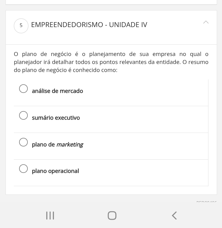 EMPREENDEDORISMO - UNIDADE IV
O plano de negócio é o planejamento de sua empresa no qual o
planejador irá detalhar todos os pontos relevantes da entidade. O resumo
do plano de negócio é conhecido como:
análise de mercado
sumário executivo
plano de marketing
plano operacional