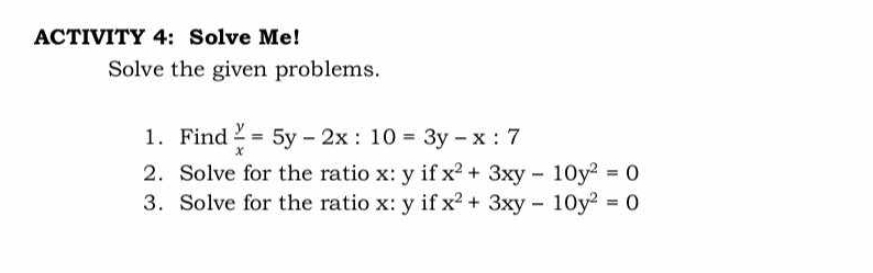 ACTIVITY 4: Solve Me!
Solve the given problems.
1. Find  y/x =5y-2x:10=3y-x:7
2. Solve for the ratio x: y if x^2+3xy-10y^2=0
3. Solve for the ratio x: y if x^2+3xy-10y^2=0