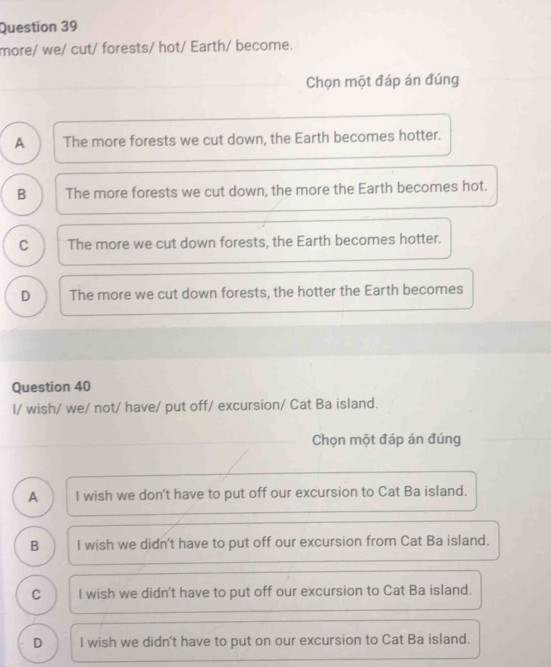 more/ we/ cut/ forests/ hot/ Earth/ become.
Chọn một đáp án đúng
A The more forests we cut down, the Earth becomes hotter.
B The more forests we cut down, the more the Earth becomes hot.
C The more we cut down forests, the Earth becomes hotter.
D The more we cut down forests, the hotter the Earth becomes
Question 40
I/ wish/ we/ not/ have/ put off/ excursion/ Cat Ba island.
Chọn một đáp án đúng
A I wish we don't have to put off our excursion to Cat Ba island.
B I wish we didn't have to put off our excursion from Cat Ba island.
C I wish we didn't have to put off our excursion to Cat Ba island.
D I wish we didn't have to put on our excursion to Cat Ba island.