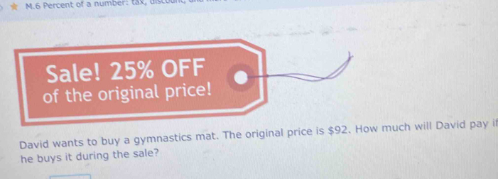 Percent of a number: tax, discour 
David wants to buy a gymnastics mat. The original price is $92. How much will David pay if 
he buys it during the sale?