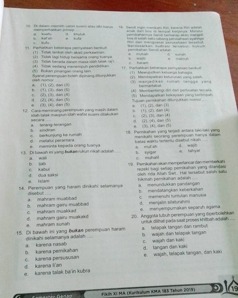 Di dalam memilih calon suami atau istri harus 16. Sendi ingin menikahi Riri, karena Rin adalah
memperhatikan prinsip anak dari bos di tempat kerjanya. Melalui
a kuafu d khuluk pernikahannya Sendi berharap akan menjadi
b. kafah e kufa bos di salah satu cabang perusahaan ayahnya
c. kufu Riri dan menguasai perusahaan tersebut
11. Perhatikan beberapa pernyataan berikut! Berdasarkan iluštrasi tersebut, hukum
pernikahan Sendi adalah
(1) Tidak terikat oleh akad perkawinan. a mubah d sunah
(2) Tidak lagi hidup bersama orang tuanya. b wajib
(3) Tidak berada dalam masa idah talak raj'i. c. haram e makruh
(4) Tidak sedang menempuh pendidikan. 17. Perhatikan beberapa peryataan berikut!
(5) Bukan pinangan orang lain. (1) Mewujudkan keluarga bahagia
Syarat perempuan boleh dipinang ditunjukkan (2) Mendapatkan keturunan yang saleh.
oleh nomor .... (3) menjadikan rumah tangga yang
a. (1), (2), dan (3) bermartabat
b. (1), (3), dan (5) (4) Membentengi diri dari perbuatan tercela.
c. (2), (3), dan (4) (5) Mendapatkan kekayaan yang berlimpah
d. (2), (4), dan (5) Tujuan pernikahan ditunjukkan nomor ....
e. (3), (4), dan (5) a. (1), (2), dan (3)
12. Cara meminang perempuan yang masih dalam b. (1), (2), dan (4)
idah talak maupun idah wafat suami dilakukan
secara .... c. (2), (3), dan (4)
a. terang-terangan d. (2), (4), dan (5)
b. sindiran e. (3), (4), dan (5)
c. berkunjung ke rumah 18. Pernikahan yang terjadi antara laki-laki yang
d. melalui perantara menikahi seorang perempuan hanya dalam
e. meminta kepada orang tuanya batas waktu tertentu disebut nikah d. wajib
a mut'ah
13. Di bawah ini yang bukan rukun nikah adalah .... b. syigar e. tahyar
a wali c. muhalil
b. ijab 19. Pemikahan akan memperlancar dan memberkahi
c. kabul
rezeki bagi setiap pernikahan yang dilandasi
d. dua saksi oleh rida Allah Swt.. Hal tersebut salah satu
e. Islam hikmah pernikahan adalah ....
14. Perempuan yang haram dinikahi selamanya a. menundukkan pandangan
disebut .... b. mendatangkan keberkahan
a. mahram muabbad c. memenuhi tuntutan manusia
b. mahram gairu muabbad d. menjalin silaturahmi
c. mahram muakkad e. menyempurnakan separuh agama
d. mahram gairu muakakd 20. Anggota tubuh perempuan yang diperbolehkan
e. mahram sunah untuk dilihat pada saat proses khitbah adalah ....
15. Di bawah ini yang bukan perempuan haram a. telapak tangan dan rambut
dinikahi selamanya adalah .... b. wajah dan telapak tangan
a. karena nasab c. wajah dan kaki
b. karena pernikahan d. tangan dan kaki
c. karena persususan e. wajah, telapak tangan, dan kaki
d. karena li'an
e. karena talak ba'in kubra
Fikih XI MA (Kurikulum KMA 183 Tahun 2019) D 19