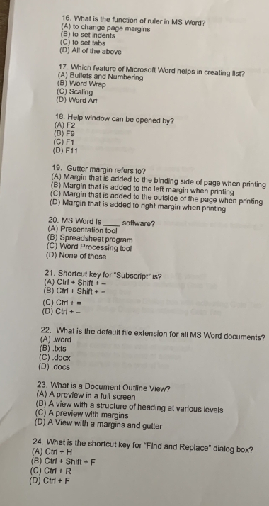 What is the function of ruler in MS Word?
(A) to change page margins
(B) to set indents
(C) to set tabs
(D) All of the above
17. Which feature of Microsoft Word helps in creating list?
(A) Bullets and Numbering
(B) Word Wrap
(C) Scaling
(D) Word Art
18. Help window can be opened by?
(A) F2
(B) F9
(C) F1
(D) F11
19. Gutter margin refers to?
(A) Margin that is added to the binding side of page when printing
(B) Margin that is added to the left margin when printing
(C) Margin that is added to the outside of the page when printing
(D) Margin that is added to right margin when printing
20. MS Word is_ software?
(A) Presentation tool
(B) Spreadsheet program
(C) Word Processing tool
(D) None of these
21. Shortcut key for ''Subscript'' is?
(A) Ctrl+Shift+-
(B) Ctrl+Shift+=
(C) Ctrl+=
(D) Ctrl+-
22. What is the default file extension for all MS Word documents?
(A) .word
(B) .txts
(C) .docx
(D) .docs
23. What is a Document Outline View?
(A) A preview in a full screen
(B) A view with a structure of heading at various levels
(C) A preview with margins
(D) A View with a margins and gutter
24. What is the shortcut key for “Find and Replace” dialog box?
(A) Ctrl+H
(B) Ctrl+Shift+F
(C) Ctrl+R
(D) Ctrl+F