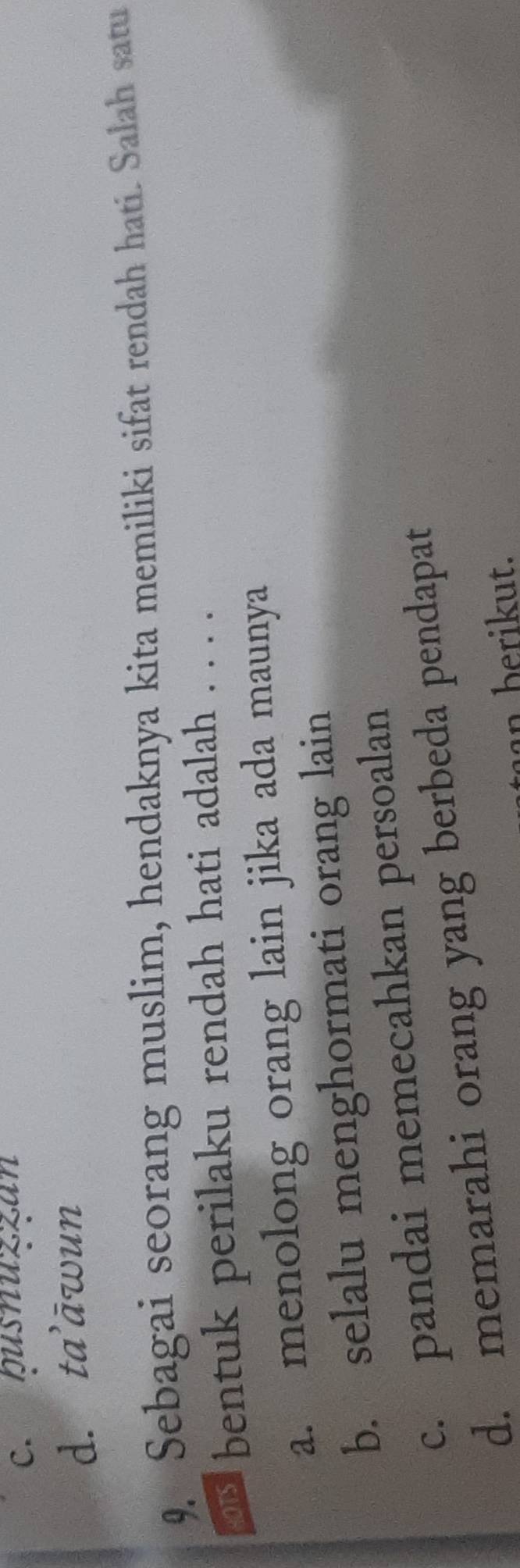 c. pusnuzzan
d. ta’āwun
9. Sebagai seorang muslim, hendaknya kita memiliki sifat rendah hati. Salah satu
on bentuk perilaku rendah hati adalah . . . .
a. menolong orang lain jika ada maunya
b. selalu menghormati orang lain
c. pandai memecahkan persoalan
d. memarahi orang yang berbeda pendapat
an berikut.