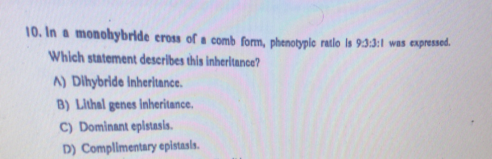 In a monohybride cross of a comb form, phenotypic ratio is 9:3:3:1 was expressed.
Which statement describes this inheritance?
A) Dihybride inheritance.
B) Lithal genes inheritance.
C) Dominant epistasis.
D) Complimentary epistasis.