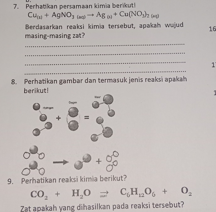 Perhatikan persamaan kimia berikut!
Cu_(s)+AgNO_3(aq)to Ag_(s)+Cu(NO_3)_2(aq)
Berdasarkan reaksi kimia tersebut, apakah wujud 16 
masing-masing zat? 
_ 
_ 
_ 
_ 
1 
8. Perhatikan gambar dan termasuk jenis reaksi apakah 
berikut! 
1 
9. Perhatikan reaksi kimia berikut
CO_2+H_2Oto C_6H_12O_6+O_2
Zat apakah yang dihasilkan pada reaksi tersebut?