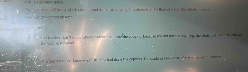 This is a comma splice.
The teacher didn't know which student had done the copying, the students knew that John was the culprit, however.
Find out the correct answer
Select one:
The teacher didn't know which student had done the copying, because she did not see anything; the students knew that John was
the culprit, however.
The teacher didn't know which student had done the copying. The students knew that John was the culprit, however.