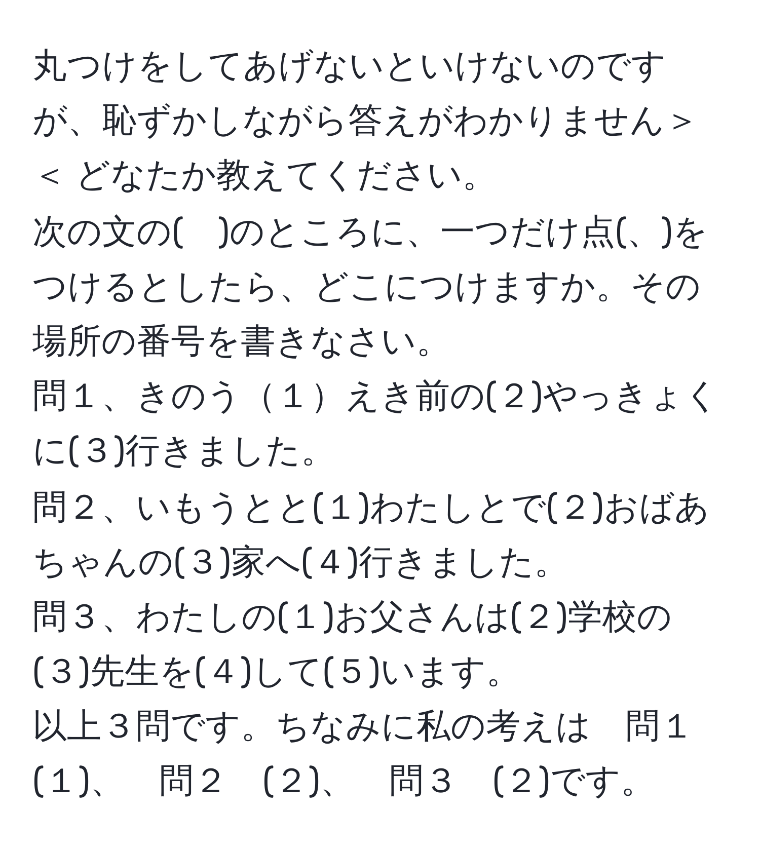 丸つけをしてあげないといけないのですが、恥ずかしながら答えがわかりません＞＜ どなたか教えてください。  
次の文の(　)のところに、一つだけ点(、)をつけるとしたら、どこにつけますか。その場所の番号を書きなさい。  
問１、きのう１えき前の(２)やっきょくに(３)行きました。  
問２、いもうとと(１)わたしとで(２)おばあちゃんの(３)家へ(４)行きました。  
問３、わたしの(１)お父さんは(２)学校の(３)先生を(４)して(５)います。  
以上３問です。ちなみに私の考えは　問１　(１)、　問２　(２)、　問３　(２)です。