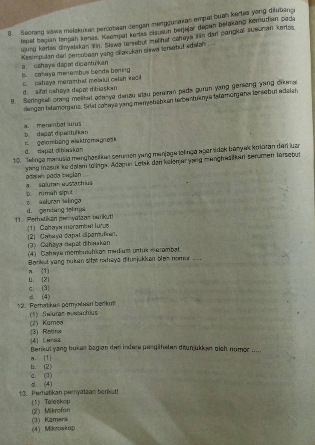 Seorang siswa melakukan percobaan dengan menggunakan empat buah kertas yang dilubang
tepat bagian tengah kertas. Keempat kertas disusun berjajar depan belakang kemudian pada
ujung kertas dinyalakan lilin. Siswa tersebut melihat cahaya lilin dari pangkal susunan kertas.
Kesimpulan dari percobaan yang dilakukan siswa tersebut adalah ....
a. cahaya dapat dipantulkan
b. cahaya menembus benda bening
c. cahaya merambat melalui celah kecil
d. sifat cahaya dapat dibiaskan
9. Seringkali orang melihat adanya danau atau perairan pada gurun yang gersang yang dikenal
dengan fatamorgana. Sifat cahaya yang menyebabkan terbentuknya fatamorgana tersebut adalah
a. merambat lurus
b. dapat dipantulkan
c. gelombang elektromagnetik
d. dapat dibiaskan
10. Telinga manusia menghasilkan serumen yang menjaga telinga agar tidak banyak kotoran dari luar
yang masuk ke dalam telinga. Adapun Letak dari kelenjar yang menghasilkan serumen tersebut
adalah pada bagian ....
a. saluran eustachius
b. rumah siput
c. saluran telinga
d. gendang telinga
11. Perhatikan pernyataan berikut!
(1) Cahaya merambat lurus.
(2) Cahaya dapat dipantulkan.
(3) Cahaya dapat dibiaskan
(4) Cahaya membutuhkan medium untuk merambat.
Berikut yang bukan sifat cahaya ditunjukkan oleh nomor .....
a. (1)
b. (2)
c. (3)
d. (4)
12. Perhatikan pernyataan berikut!
(1) Saluran eustachius
(2) Kornea
(3) Retina
(4) Lensa
Berikut yang bukan bagian dari indera penglihatan ditunjukkan oleh nomor .....
a. (1)
b. (2)
c. (3)
d. (4)
13. Perhatikan pernyataan berikut!
(1) Teleskop
(2) Mikrofon
(3) Kamera
(4) Mikroskop