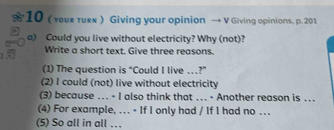 10 ( youг turê ) Giving your opinion → V Giving opinions, p. 201
a) Could you live without electricity? Why (not)? 
1 Write a short text. Give three reasons. 
(1) The question is “Could I live …?” 
(2) I could (not) live without electricity 
(3) because ... • I also think that ... • Another reason is .. 
(4) For example, .. • If I only had / If I had no ... 
(5) So all in all ….