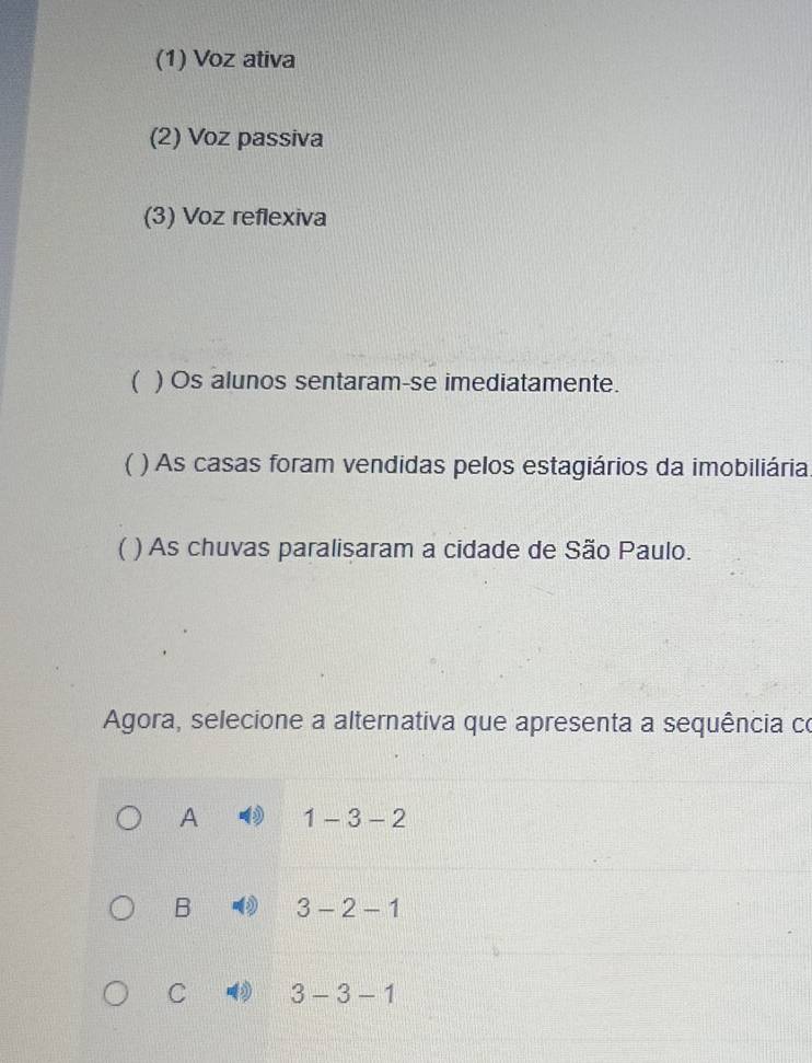 (1) Voz ativa
(2) Voz passiva
(3) Voz reflexiva
( ) Os alunos sentaram-se imediatamente.
 * ) As casas foram vendidas pelos estagiários da imobiliária
( ) As chuvas paralisaram a cidade de São Paulo.
Agora, selecione a alternativa que apresenta a sequência co
A 1-3-2
B 3-2-1
C 3-3-1