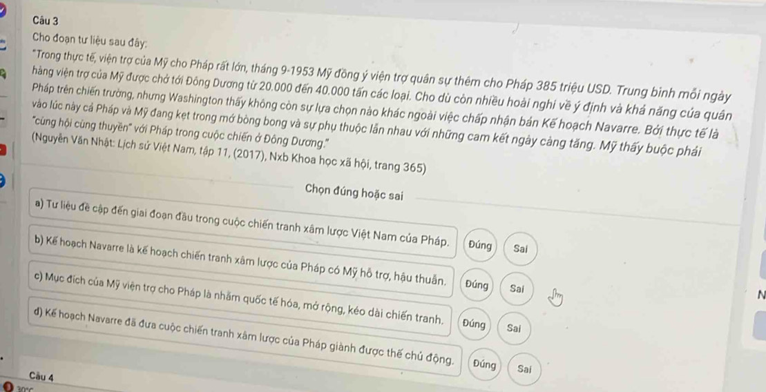 Cho đoạn tư liệu sau đây:
*Trong thực tế, viện trợ của Mỹ cho Pháp rất lớn, tháng 9-1953 Mỹ đồng ý viện trợ quân sự thêm cho Pháp 385 triệu USD. Trung bình mỗi ngày
hàng viện trợ của Mỹ được chở tới Đông Dương từ 20.000 đến 40.000 tấn các loại. Cho dù còn nhiều hoài nghi về ý định và khả năng của quân
Pháp trên chiến trường, nhưng Washington thấy không còn sự lựa chọn nào khác ngoài việc chấp nhận bản Kế hoạch Navarre. Bởi thực tế là
vào lúc này cả Pháp và Mỹ đang kẹt trong mớ bòng bong và sự phụ thuộc lẫn nhau với những cam kết ngày càng tăng. Mỹ thấy buộc phải
'''cùng hội cùng thuyền''' với Pháp trong cuộc chiến ở Đông Dương.'''
(Nguyễn Văn Nhật: Lịch sứ Việt Nam, tập 11, (2017), Nxb Khoa học xã hội, trang 365)
Chọn đúng hoặc sai
a) Tư liệu đề cập đến giai đoạn đầu trong cuộc chiến tranh xâm lược Việt Nam của Pháp. Đúng Sai
b) Kế hoạch Navarre là kế hoạch chiến tranh xâm lược của Pháp có Mỹ hỗ trợ, hậu thuẫn. Đúng Sai
N
c) Mục đích của Mỹ viện trợ cho Pháp là nhằm quốc tế hóa, mở rộng, kéo dài chiến tranh. Đúng Sai
d) Kế hoạch Navarre đã đưa cuộc chiến tranh xâm lược của Pháp giành được thế chủ động. Đúng Sai
Cầu 4
30