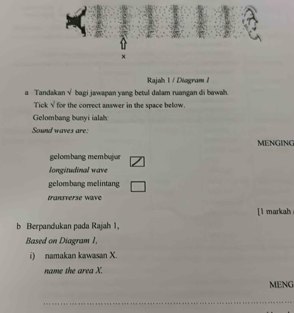 ×
Rajah 1 / Diagram I
a Tandakan √ bagi jawapan yang betul dalam ruangan di bawah.
Tick √ for the correct answer in the space below.
Gelombang bunyi ialah:
Sound waves are:
MENGING
gelombang membujur
longitudinal wave
gelombang melintang
transverse wave
[l markah
b Berpandukan pada Rajah 1,
Based on Diagram 1,
i) namakan kawasan X.
name the area X.
MENG
_
_