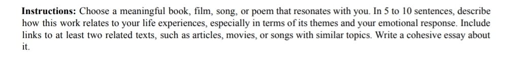 Instructions: Choose a meaningful book, film, song, or poem that resonates with you. In 5 to 10 sentences, describe 
how this work relates to your life experiences, especially in terms of its themes and your emotional response. Include 
links to at least two related texts, such as articles, movies, or songs with similar topics. Write a cohesive essay about 
it.