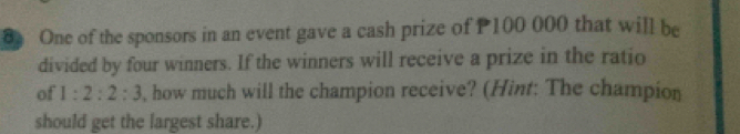 One of the sponsors in an event gave a cash prize of P100 000 that will be 
divided by four winners. If the winners will receive a prize in the ratio 
of 1:2:2:3 , how much will the champion receive? (Hint: The champion 
should get the largest share.)