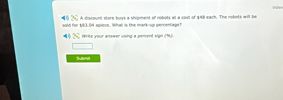 Video 
A discount store buys a shipment of robots at a cost of $48 each. The robots will be 
sold for $83.04 apiece. What is the mark-up percentage? 
Write your answer using a percent sign (%). 
Submit