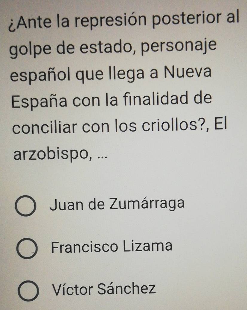 ¿Ante la represión posterior al
golpe de estado, personaje
español que llega a Nueva
España con la finalidad de
conciliar con los criollos?, El
arzobispo, ...
Juan de Zumárraga
Francisco Lizama
Víctor Sánchez