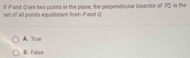 If Pand Q are two points in the plane, the perpendicular bisector of overline PQ is the
set of all points equidistant from Pand Q.
A. True
B. False