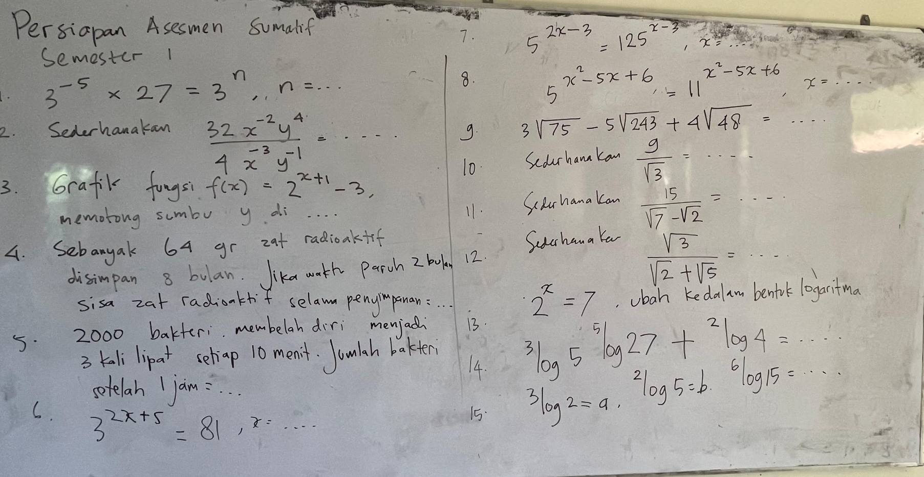 Persiapan Asesmen Somalif 
7. 5^(2x-3)=125^(x-3), x=
Semester 1
3^(-5)* 27=3^n, n=·s
8. 
5 x^2-5x+6=11^(x^2)-5x+6 x=. 
2. Sederhanakan 9. 3sqrt(75)-5sqrt(243)+4sqrt(48)=
 (32x^(-2)y^4)/4x^(-3)y^(-1) =·s
10. Scdurhana kan  9/sqrt(3) =·s
3. Grafik fungsi f(x)=2^(x+1)-3, 
memotong sumbo y di 
11. Sclrhana kan
 15/sqrt(7)-sqrt(2) =·s
4. Sebanyak 64 gr zat radioakfif 
Suchana Ya 
disimpan 8 bulan. Jika wath Parch 2 boka 12.
 sqrt(3)/sqrt(2)+sqrt(5) =·s
sisa zat radionktf selawn penyimpanan:
2^x=7 obah kedal am bentilk loaritmo 
5. 2000 bakteri membelah diri menjadi 13. 
3 tali lipat seliap 10 men't. Joulah bakten 
14.
^3log 5^5log 27+^2log 4=·s
sotelah I jaim: . . 
6. 3^(2x+5)=81, x=... 
15.
^3log 5=b· 6,6log 15=·s