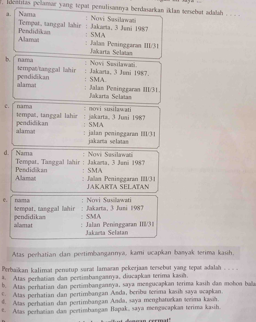 identitas pelamar yang tepat penulisannya berdasarkan iklan tersebut adalah . . . .
a. Nama : Novi Susilawati
Tempat, tanggal lahir : Jakarta, 3 Juni 1987
Pendidikan SMA
Alamat Jalan Peninggaran III/31
Jakarta Selatan
b. nama 、 Novi Susilawati.
tempat/tanggal lahir Jakarta, 3 Juni 1987.
pendidikan : SMA.
alamat Jalan Peninggaran III/31
Jakarta Selatan
c. nama : novi susilawati
tempat, tanggal lahir : jakarta, 3 Juni 1987
pendidikan SMA
alamat jalan peninggaran III/31
jakarta selatan
d. Nama : Novi Susilawati
Tempat, Tanggal lahir : Jakarta, 3 Juni 1987
Pendidikan : SMA
Alamat : Jalan Peninggaran III/31
JAKARTA SELATAN
e. nama : Novi Susilawati
tempat, tanggal lahir . Jakarta, 3 Juni 1987
pendidikan SMA
alamat Jalan Peninggaran III/31
Jakarta Selatan
Atas perhatian dan pertimbangannya, kami ucapkan banyak terima kasih.
Perbaikan kalimat penutup surat lamaran pekerjaan tersebut yang tepat adalah . . . .
a Atas perhatian dan pertimbangannya, diucapkan terima kasih.
b. Atas perhatian dan pertimbangannya, saya mengucapkan terima kasih dan mohon bala
c. Atas perhatian dan pertimbangan Anda, beribu terima kasih saya ucapkan.
d. Atas perhatian dan pertimbangan Anda, saya menghaturkan terima kasih.
e Atas perhatian dan pertimbangan Bapak, saya mengucapkan terima kasih.
nan cermat"