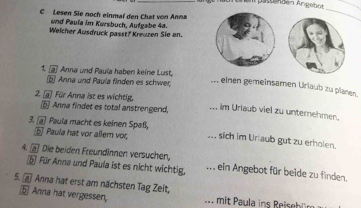 nänge näch einem pässenden Angebot 
C Lesen Sie noch einmal den Chat von Anna 
_ 
und Paula im Kursbuch, Aufgabe 4a. 
Welcher Ausdruck passt? Kreuzen Sie an. 


1. a Anna und Paula haben keine Lust, 
b Anna und Paula finden es schwer, 
... einen gemeinsamen Urlaub zu planen. 
2. a Für Anna ist es wichtig, 
b Anna findet es total anstrengend, 
. im Urlaub viel zu unternehmen. 
3. [a] Paula macht es keinen Spaß, 
b] Paula hat vor allem vor, 
... sich im Urlaub gut zu erholen. 
4. [a] Die beiden Freundinnen versuchen, 
bü Für Anna und Paula ist es nicht wichtig, 
... ein Angebot für beide zu finden. 
5. a Anna hat erst am nächsten Tag Zeit, 
b Anna hat vergessen, . mit Paula ins Reisebür