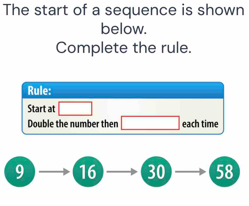 The start of a sequence is shown 
below. 
Complete the rule. 
Rule: 
Start at □
Double the number then □ each time
9
_  2 0 □ ,□ ) _  58