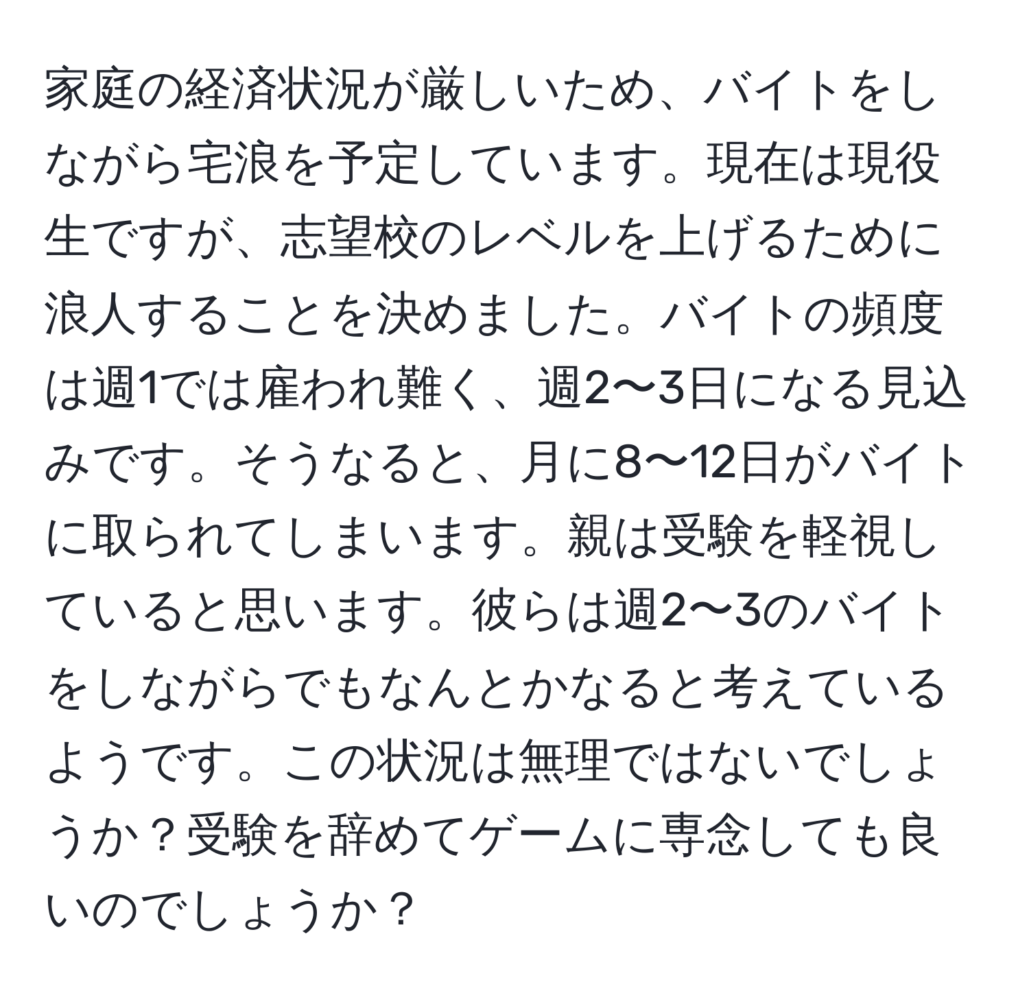 家庭の経済状況が厳しいため、バイトをしながら宅浪を予定しています。現在は現役生ですが、志望校のレベルを上げるために浪人することを決めました。バイトの頻度は週1では雇われ難く、週2〜3日になる見込みです。そうなると、月に8〜12日がバイトに取られてしまいます。親は受験を軽視していると思います。彼らは週2〜3のバイトをしながらでもなんとかなると考えているようです。この状況は無理ではないでしょうか？受験を辞めてゲームに専念しても良いのでしょうか？