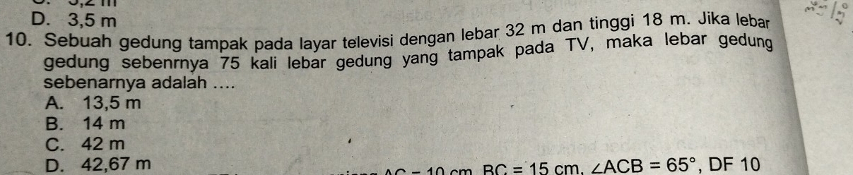 D. 3,5 m
10. Sebuah gedung tampak pada layar televisi dengan lebar 32 m dan tinggi 18 m. Jika lebar
gedung sebenrnya 75 kali lebar gedung yang tampak pada TV, maka lebar gedung
sebenarnya adalah ....
A. 13,5 m
B. 14 m
C. 42 m
D. 42,67 m _ BC=15cm.∠ ACB=65° , DF 10
2-10