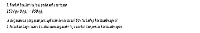 Reaksi berikut terjadi pada suhu tertentu:
2SO_2(g)+O_2(g)leftharpoons 2SO_2(g)
a. Bagaimana pengaruh peningkatan konsentrasi SO₂terhadap kesetimbangan? 
b. Jelaskan bagaimana katalis memengaruhi laju reaksi dan posisi kesetimbangan.