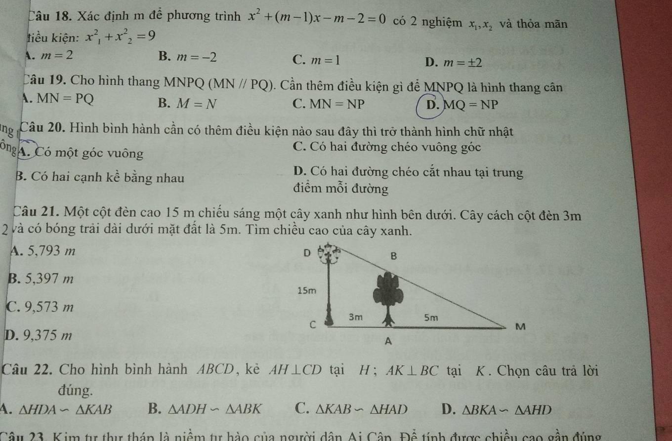 Xác định m để phương trình x^2+(m-1)x-m-2=0 có 2 nghiệm x_1, x_2 và thỏa mãn
tiểu kiện: x^2_1+x^2_2=9
A. m=2 B. m=-2 C. m=1 D. m=± 2
Câu 19. Cho hình thang MNPQ (MN//PQ). Cần thêm điều kiện gì để MNPQ là hình thang cân
A. MN=PQ C. MN=NP
B. M=N D. MQ=NP
ing r Câu 20. Hình bình hành cần có thêm điều kiện nào sau đây thì trở thành hình chữ nhật
ông Có một góc vuông
C. Có hai đường chéo vuông góc
B. Có hai cạnh kể bằng nhau
D. Có hai đường chéo cắt nhau tại trung
điểm mỗi đường
Câu 21. Một cột đèn cao 15 m chiếu sáng một cây xanh như hình bên dưới. Cây cách cột đèn 3m
2 và có bóng trải dài dưới mặt đất là 5m. Tìm chiều cao của cây xanh.
A. 5,793 m
B. 5,397 m
C. 9,573 m
D. 9,375 m
Câu 22. Cho hình bình hành ABCD, kẻ AH⊥ CD tại H ; AK⊥ BC tại K. Chọn câu trả lời
đúng.
A. △ HDA∽ △ KAB B. △ ADH∽ △ ABK C. △ KABsim △ HAD D. △ BKA∽ △ AHD
Câu 23. Kim tự thư tháp là niềm tự hào của người dân Ai CanF)atinh được chiều cao gần đúng