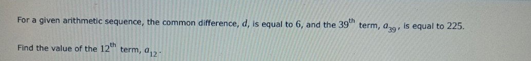 For a given arithmetic sequence, the common difference, d, is equal to 6, and the 39^(th) term, a_39 , is equal to 225. 
Find the value of the 12^(th) term, a_12.